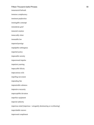 Fifteen Thousand Useful Phrases 58
immemorial bulwark
immense complacency
imminent perplexities
immitigable contempt
immoderate grief
immortal creation
immovably silent
immutable law
impaired prestige
impalpable nothingness
impartial justice
impassable serenity
impassioned impulse
impatient yearning
impeccable felicity
impecunious exile
impelling movement
impending fate
impenetrable calmness
imperative necessity
imperceptible deviation
imperfect equipment
imperial authority
imperious mind [imperious = arrogantly domineering or overbearing]
imperishable renown
impersonal compliment
 