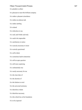 Fifteen Thousand Useful Phrases 527
It is pitiable to reflect
It is pleasant to meet this brilliant company
It is rather a pleasant coincidence
It is rather an arduous task
It is rather startling
It is related
It is ridiculous to say
It is said, and I think said truly
It is said to be impossible
It is satisfactory to notice
It is scarcely necessary to insist
It is scarcely questioned
It is self-evident
It is sometimes hard to determine
It is still an open question
It is still more surprising
It is substantially true
It is surely necessary for me
It is the clear duty of
It is the doctrine of
It is the fashion to extol
It is the universal testimony
It is therefore evident
It is therefore necessary
It is this which lies at the foundation
It is to be expected
 