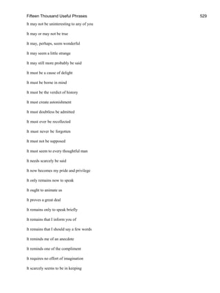 Fifteen Thousand Useful Phrases 529
It may not be uninteresting to any of you
It may or may not be true
It may, perhaps, seem wonderful
It may seem a little strange
It may still more probably be said
It must be a cause of delight
It must be borne in mind
It must be the verdict of history
It must create astonishment
It must doubtless be admitted
It must ever be recollected
It must never be forgotten
It must not be supposed
It must seem to every thoughtful man
It needs scarcely be said
It now becomes my pride and privilege
It only remains now to speak
It ought to animate us
It proves a great deal
It remains only to speak briefly
It remains that I inform you of
It remains that I should say a few words
It reminds me of an anecdote
It reminds one of the compliment
It requires no effort of imagination
It scarcely seems to be in keeping
 