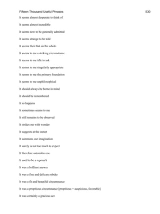 Fifteen Thousand Useful Phrases 530
It seems almost desperate to think of
It seems almost incredible
It seems now to be generally admitted
It seems strange to be told
It seems then that on the whole
It seems to me a striking circumstance
It seems to me idle to ask
It seems to me singularly appropriate
It seems to me the primary foundation
It seems to me unphilosophical
It should always be borne in mind
It should be remembered
It so happens
It sometimes seems to me
It still remains to be observed
It strikes me with wonder
It suggests at the outset
It summons our imagination
It surely is not too much to expect
It therefore astonishes me
It used to be a reproach
It was a brilliant answer
It was a fine and delicate rebuke
It was a fit and beautiful circumstance
It was a propitious circumstance [propitious = auspicious, favorable]
It was certainly a gracious act
 