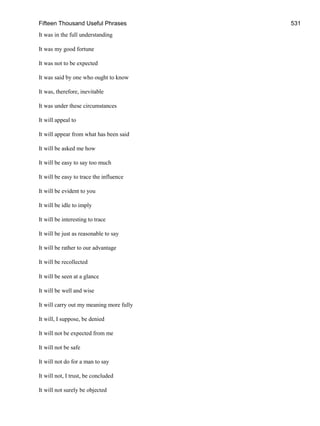 Fifteen Thousand Useful Phrases 531
It was in the full understanding
It was my good fortune
It was not to be expected
It was said by one who ought to know
It was, therefore, inevitable
It was under these circumstances
It will appeal to
It will appear from what has been said
It will be asked me how
It will be easy to say too much
It will be easy to trace the influence
It will be evident to you
It will be idle to imply
It will be interesting to trace
It will be just as reasonable to say
It will be rather to our advantage
It will be recollected
It will be seen at a glance
It will be well and wise
It will carry out my meaning more fully
It will, I suppose, be denied
It will not be expected from me
It will not be safe
It will not do for a man to say
It will not, I trust, be concluded
It will not surely be objected
 