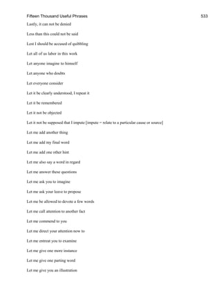 Fifteen Thousand Useful Phrases 533
Lastly, it can not be denied
Less than this could not be said
Lest I should be accused of quibbling
Let all of us labor in this work
Let anyone imagine to himself
Let anyone who doubts
Let everyone consider
Let it be clearly understood, I repeat it
Let it be remembered
Let it not be objected
Let it not be supposed that I impute [impute = relate to a particular cause or source]
Let me add another thing
Let me add my final word
Let me add one other hint
Let me also say a word in regard
Let me answer these questions
Let me ask you to imagine
Let me ask your leave to propose
Let me be allowed to devote a few words
Let me call attention to another fact
Let me commend to you
Let me direct your attention now to
Let me entreat you to examine
Let me give one more instance
Let me give one parting word
Let me give you an illustration
 