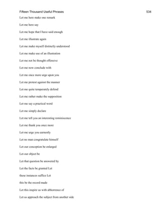 Fifteen Thousand Useful Phrases 534
Let me here make one remark
Let me here say
Let me hope that I have said enough
Let me illustrate again
Let me make myself distinctly understood
Let me make use of an illustration
Let me not be thought offensive
Let me now conclude with
Let me once more urge upon you
Let me protest against the manner
Let me quite temperately defend
Let me rather make the supposition
Let me say a practical word
Let me simply declare
Let me tell you an interesting reminiscence
Let me thank you once more
Let me urge you earnestly
Let no man congratulate himself
Let our conception be enlarged
Let our object be
Let that question be answered by
Let the facts be granted Let
these instances suffice Let
this be the record made
Let this inspire us with abhorrence of
Let us approach the subject from another side
 