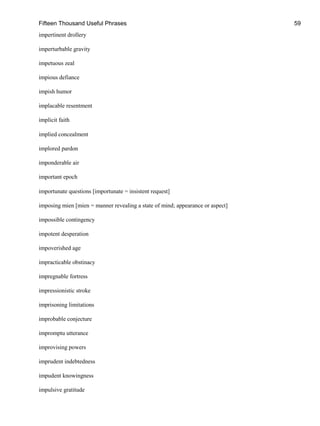 Fifteen Thousand Useful Phrases 59
impertinent drollery
imperturbable gravity
impetuous zeal
impious defiance
impish humor
implacable resentment
implicit faith
implied concealment
implored pardon
imponderable air
important epoch
importunate questions [importunate = insistent request]
imposing mien [mien = manner revealing a state of mind; appearance or aspect]
impossible contingency
impotent desperation
impoverished age
impracticable obstinacy
impregnable fortress
impressionistic stroke
imprisoning limitations
improbable conjecture
impromptu utterance
improvising powers
imprudent indebtedness
impudent knowingness
impulsive gratitude
 