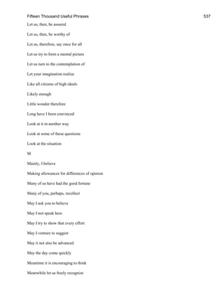Fifteen Thousand Useful Phrases 537
Let us, then, be assured
Let us, then, be worthy of
Let us, therefore, say once for all
Let us try to form a mental picture
Let us turn to the contemplation of
Let your imagination realize
Like all citizens of high ideals
Likely enough
Little wonder therefore
Long have I been convinced
Look at it in another way
Look at some of these questions
Look at the situation
M
Mainly, I believe
Making allowances for differences of opinion
Many of us have had the good fortune
Many of you, perhaps, recollect
May I ask you to believe
May I not speak here
May I try to show that every effort
May I venture to suggest
May it not also be advanced
May the day come quickly
Meantime it is encouraging to think
Meanwhile let us freely recognize
 