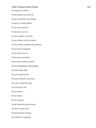 Fifteen Thousand Useful Phrases 540
No longer do we believe
No man regrets more than I do
No one can feel this more strongly
No one can, I think, pretend
No one can see the end
No one here, I am sure
No one, I suppose, would say
No one, I think, can fail to observe
No one, I think, will dispute the statement
No one need to exaggerate
No one will accuse me
No true man ever believes
None can have failed to observe
Nor am I disparaging or discouraging
Nor can I forget either
Nor can it justly be said
Nor can we afford to waste time
Nor can we forget how long
Nor can we now ask
Nor do I believe
Nor do I doubt
Nor do I pretend
Nor do I think there can be found
Nor does it matter much
Nor has there been wanting
Nor indeed am I supposing
 