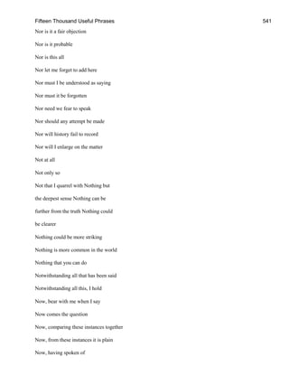 Fifteen Thousand Useful Phrases 541
Nor is it a fair objection
Nor is it probable
Nor is this all
Nor let me forget to add here
Nor must I be understood as saying
Nor must it be forgotten
Nor need we fear to speak
Nor should any attempt be made
Nor will history fail to record
Nor will I enlarge on the matter
Not at all
Not only so
Not that I quarrel with Nothing but
the deepest sense Nothing can be
further from the truth Nothing could
be clearer
Nothing could be more striking
Nothing is more common in the world
Nothing that you can do
Notwithstanding all that has been said
Notwithstanding all this, I hold
Now, bear with me when I say
Now comes the question
Now, comparing these instances together
Now, from these instances it is plain
Now, having spoken of
 
