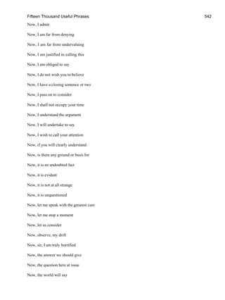 Fifteen Thousand Useful Phrases 542
Now, I admit
Now, I am far from denying
Now, I am far from undervaluing
Now, I am justified in calling this
Now, I am obliged to say
Now, I do not wish you to believe
Now, I have a closing sentence or two
Now, I pass on to consider
Now, I shall not occupy your time
Now, I understand the argument
Now, I will undertake to say
Now, I wish to call your attention
Now, if you will clearly understand
Now, is there any ground or basis for
Now, it is an undoubted fact
Now, it is evident
Now, it is not at all strange
Now, it is unquestioned
Now, let me speak with the greatest care
Now, let me stop a moment
Now, let us consider
Now, observe, my drift
Now, sir, I am truly horrified
Now, the answer we should give
Now, the question here at issue
Now, the world will say
 