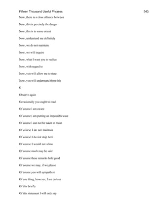 Fifteen Thousand Useful Phrases 543
Now, there is a close alliance between
Now, this is precisely the danger
Now, this is to some extent
Now, understand me definitely
Now, we do not maintain
Now, we will inquire
Now, what I want you to realize
Now, with regard to
Now, you will allow me to state
Now, you will understand from this
O
Observe again
Occasionally you ought to read
Of course I am aware
Of course I am putting an impossible case
Of course I can not be taken to mean
Of course I do not maintain
Of course I do not stop here
Of course I would not allow
Of course much may be said
Of course these remarks hold good
Of course we may, if we please
Of course you will sympathize
Of one thing, however, I am certain
Of this briefly
Of this statement I will only say
 