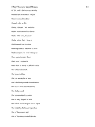 Fifteen Thousand Useful Phrases 544
Of this truth I shall convince you by
On a review of the whole subject
On occasions of this kind
On such a day as this
On the contrary, I am assuming
On the occasion to which I refer
On the other hand, it is clear
On the whole, then, I observe
On this auspicious occasion
On this point I do not mean to dwell
On this subject you need not suspect
Once again, there are those
Once more I emphasize
Once more let me try to put into words
One additional remark
One almost wishes
One can not decline to note
One concluding remark has to be made
One fact is clear and indisputable
One further word
One important topic remains
One is fairly tempted to wish
One lesson history may be said to repeat
One might be challenged to produce
One of the ancients said
One of the most commonly known
 