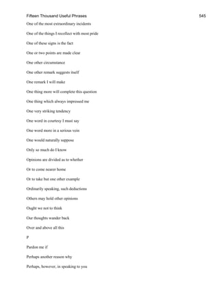 Fifteen Thousand Useful Phrases 545
One of the most extraordinary incidents
One of the things I recollect with most pride
One of these signs is the fact
One or two points are made clear
One other circumstance
One other remark suggests itself
One remark I will make
One thing more will complete this question
One thing which always impressed me
One very striking tendency
One word in courtesy I must say
One word more in a serious vein
One would naturally suppose
Only so much do I know
Opinions are divided as to whether
Or to come nearer home
Or to take but one other example
Ordinarily speaking, such deductions
Others may hold other opinions
Ought we not to think
Our thoughts wander back
Over and above all this
P
Pardon me if
Perhaps another reason why
Perhaps, however, in speaking to you
 