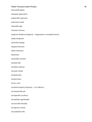 Fifteen Thousand Useful Phrases 60
inaccessible dignity
inadequate appreciation
inadmissible expression
inadvertent remark
inalienable right
inanimate existence
inapposite blandness [inapposite = inappropriate or misapplied nature]
inaptly designated
inarticulate lispings
inaugural discourse
inborn refinement
inbred taste
incalculable mischief
incarnate hate
incendiary opinions
incessant volume
incidental duty
incipient fancy
incisive critic
incoherent loquacity [loquacity = very talkative]
incommunicable gift
incomparable excellence
incompletely apprehended
inconceivable absurdity
incongruous contrast
inconsiderable trifle
 
