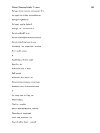 Fifteen Thousand Useful Phrases 546
Perhaps, however, some among you will be
Perhaps I may be best able to illustrate
Perhaps I ought to say
Perhaps it may be doubted
Perhaps, sir, I am mistaken in
Permit me frankly to say
Permit me to add another circumstance
Permit me to bring home to you
Personally, I am far too firm a believer
Pray, sir, let me say
R
Read but your history aright
Recollect, sir
Reflections such as these
Rely upon it
Remember, I do not seek to
Remembering some past occurrences
Returning, then, to the consideration
S
Seriously, then, do I beg you
Shall I tell you
Shall we complain
Should there be objection, I answer
Since, then, it is provided
Since, then, this is the case
Sir, with all my heart, I respond
 