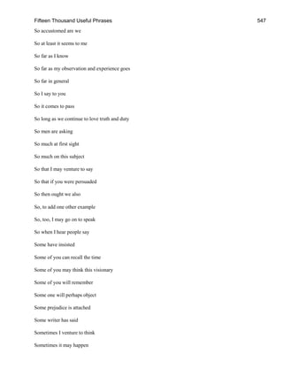 Fifteen Thousand Useful Phrases 547
So accustomed are we
So at least it seems to me
So far as I know
So far as my observation and experience goes
So far in general
So I say to you
So it comes to pass
So long as we continue to love truth and duty
So men are asking
So much at first sight
So much on this subject
So that I may venture to say
So that if you were persuaded
So then ought we also
So, to add one other example
So, too, I may go on to speak
So when I hear people say
Some have insisted
Some of you can recall the time
Some of you may think this visionary
Some of you will remember
Some one will perhaps object
Some prejudice is attached
Some writer has said
Sometimes I venture to think
Sometimes it may happen
 