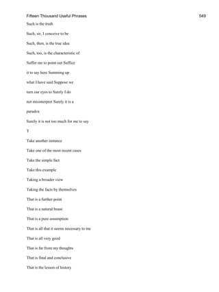 Fifteen Thousand Useful Phrases 549
Such is the truth
Such, sir, I conceive to be
Such, then, is the true idea
Such, too, is the characteristic of
Suffer me to point out Suffice
it to say here Summing up
what I have said Suppose we
turn our eyes to Surely I do
not misinterpret Surely it is a
paradox
Surely it is not too much for me to say
T
Take another instance
Take one of the most recent cases
Take the simple fact
Take this example
Taking a broader view
Taking the facts by themselves
That is a further point
That is a natural boast
That is a pure assumption
That is all that it seems necessary to me
That is all very good
That is far from my thoughts
That is final and conclusive
That is the lesson of history
 
