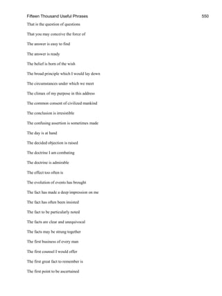 Fifteen Thousand Useful Phrases 550
That is the question of questions
That you may conceive the force of
The answer is easy to find
The answer is ready
The belief is born of the wish
The broad principle which I would lay down
The circumstances under which we meet
The climax of my purpose in this address
The common consent of civilized mankind
The conclusion is irresistible
The confusing assertion is sometimes made
The day is at hand
The decided objection is raised
The doctrine I am combating
The doctrine is admirable
The effect too often is
The evolution of events has brought
The fact has made a deep impression on me
The fact has often been insisted
The fact to be particularly noted
The facts are clear and unequivocal
The facts may be strung together
The first business of every man
The first counsel I would offer
The first great fact to remember is
The first point to be ascertained
 