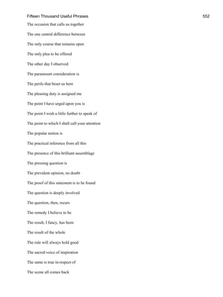 Fifteen Thousand Useful Phrases 552
The occasion that calls us together
The one central difference between
The only course that remains open
The only plea to be offered
The other day I observed
The paramount consideration is
The perils that beset us here
The pleasing duty is assigned me
The point I have urged upon you is
The point I wish a little further to speak of
The point to which I shall call your attention
The popular notion is
The practical inference from all this
The presence of this brilliant assemblage
The pressing question is
The prevalent opinion, no doubt
The proof of this statement is to be found
The question is deeply involved
The question, then, recurs
The remedy I believe to be
The result, I fancy, has been
The result of the whole
The rule will always hold good
The sacred voice of inspiration
The same is true in respect of
The scene all comes back
 
