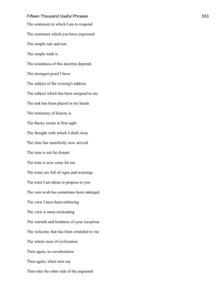 Fifteen Thousand Useful Phrases 553
The sentiment to which I am to respond
The sentiment which you have expressed
The simple rule and test
The simple truth is
The soundness of this doctrine depends
The strongest proof I have
The subject of the evening's address
The subject which has been assigned to me
The task has been placed in my hands
The testimony of history is
The theory seems at first sight
The thought with which I shall close
The time has manifestly now arrived
The time is not far distant
The time is now come for me
The times are full of signs and warnings
The toast I am about to propose to you
The vain wish has sometimes been indulged
The view I have been enforcing
The view is more misleading
The warmth and kindness of your reception
The welcome that has been extended to me
The whole story of civilization
Then again, in corroboration
Then again, when men say
Then take the other side of the argument
 