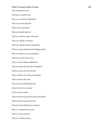 Fifteen Thousand Useful Phrases 554
Then the question arises
Then there is another story
Then, too, it must be remembered
There are certain old truths
There are few spectacles
There are hopeful signs of
There are, I believe, many who think
There are, indeed, exceptions
There are, indeed, persons who profess
There are many educated and intelligent people
There are people in every community
There are several reasons why
There are some slight modifications
There are some who are fond of looking at
There are some who have an idea
There are those of us who can remember
There are those who wish
There are two conflicting theories
There can be but one answer
There can be no doubt
There has been a great deal of discussion lately
There has been no period of time
There have been differences of opinion
There is a characteristic saying
There is a class of person
There is a common saying
 