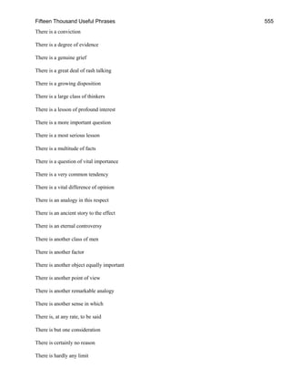 Fifteen Thousand Useful Phrases 555
There is a conviction
There is a degree of evidence
There is a genuine grief
There is a great deal of rash talking
There is a growing disposition
There is a large class of thinkers
There is a lesson of profound interest
There is a more important question
There is a most serious lesson
There is a multitude of facts
There is a question of vital importance
There is a very common tendency
There is a vital difference of opinion
There is an analogy in this respect
There is an ancient story to the effect
There is an eternal controversy
There is another class of men
There is another factor
There is another object equally important
There is another point of view
There is another remarkable analogy
There is another sense in which
There is, at any rate, to be said
There is but one consideration
There is certainly no reason
There is hardly any limit
 