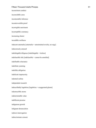 Fifteen Thousand Useful Phrases 61
inconsistent conduct
inconsolable cares
incontestable inference
incontrovertible proof
incorrigible merriment
incorruptible constancy
increasing clamor
incredible swiftness
indecent saturnalia [saturnalia = unrestrained revelry; an orgy]
indecorously amused
indefatigable diligence [indefatigable = tireless]
indefeasible title [indefeasible = cannot be annulled]
indefinable reluctance
indefinite yearning
indelible obligation
indelicate impetuosity
indented outline
independent research
indescribably lugubriou [lugubriou = exaggerated gloom]
indestructible atoms
indeterminable value
indifferent promise
indigenous growth
indignant denunciation
indirect interrogation
indiscriminate censure
 