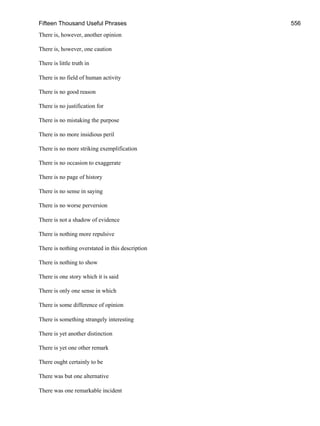 Fifteen Thousand Useful Phrases 556
There is, however, another opinion
There is, however, one caution
There is little truth in
There is no field of human activity
There is no good reason
There is no justification for
There is no mistaking the purpose
There is no more insidious peril
There is no more striking exemplification
There is no occasion to exaggerate
There is no page of history
There is no sense in saying
There is no worse perversion
There is not a shadow of evidence
There is nothing more repulsive
There is nothing overstated in this description
There is nothing to show
There is one story which it is said
There is only one sense in which
There is some difference of opinion
There is something strangely interesting
There is yet another distinction
There is yet one other remark
There ought certainly to be
There was but one alternative
There was one remarkable incident
 