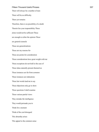 Fifteen Thousand Useful Phrases 557
There will always be a number of men
There will be no difficulty
There yet remains
Therefore, there is no possibility of a doubt
Therein lies your responsibility These
alone would not be sufficient These
are enough to refute the opinion These
are general counsels
These are generalizations
These are my reasons for
These are points for consideration
These considerations have great weight with me
These exceptions do not hold in the case of
These ideas naturally present themselves
These instances are far from common
These instances are indications
These last words lead me to say
These objections only go to show
These questions I shall examine
These various partial views
They mistake the intelligence
They would persuade you to
Think for a moment
Think of the cool disregard
This absurdity arises
This appeal to the common sense
 