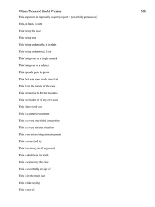 Fifteen Thousand Useful Phrases 558
This argument is especially cogent [cogent = powerfully persuasive]
This, at least, is sure
This being the case
This being true
This being undeniable, it is plain
This being understood, I ask
This brings me to a single remark
This brings us to a subject
This episode goes to prove
This fact was soon made manifest
This from the nature of the case
This I conceive to be the business
This I consider to be my own case
This I have told you
This is a general statement
This is a very one-sided conception
This is a very serious situation
This is an astonishing announcement
This is conceded by
This is contrary to all argument
This is doubtless the truth
This is especially the case
This is essentially an age of
This is in the main just
This is like saying
This is not all
 
