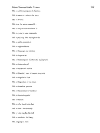Fifteen Thousand Useful Phrases 559
This is not the main point of objection
This is not the occasion or the place
This is obvious
This is on the whole reasonable
This is only another illustration of
This is owing in great measure to
This is precisely what we ought to do
This is said in no spirit of
This is suggested to us
This is the design and intention
This is the great fact
This is the main point on which the inquiry turns
This is the meaning of
This is the obvious answer
This is the point I want to impress upon you
This is the point of view
This is the position of our minds
This is the radical question
This is the sentiment of mankind
This is the starting-point
This is the sum
This is to be found in the fact
This is what I am led to say
This is what may be objected
This is why I take the liberty
This language is plain
 