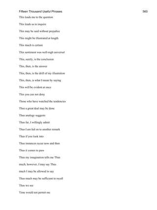 Fifteen Thousand Useful Phrases 560
This leads me to the question
This leads us to inquire
This may be said without prejudice
This might be illustrated at length
This much is certain
This sentiment was well-nigh universal
This, surely, is the conclusion
This, then, is the answer
This, then, is the drift of my illustration
This, then, is what I mean by saying
This will be evident at once
This you can not deny
Those who have watched the tendencies
Thus a great deal may be done
Thus analogy suggests
Thus far, I willingly admit
Thus I am led on to another remark
Thus if you look into
Thus instances occur now and then
Thus it comes to pass
Thus my imagination tells me Thus
much, however, I may say Thus
much I may be allowed to say
Thus much may be sufficient to recall
Thus we see
Time would not permit me
 