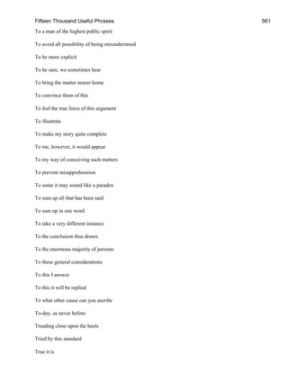 Fifteen Thousand Useful Phrases 561
To a man of the highest public spirit
To avoid all possibility of being misunderstood
To be more explicit
To be sure, we sometimes hear
To bring the matter nearer home
To convince them of this
To feel the true force of this argument
To illustrate
To make my story quite complete
To me, however, it would appear
To my way of conceiving such matters
To prevent misapprehension
To some it may sound like a paradox
To sum up all that has been said
To sum up in one word
To take a very different instance
To the conclusion thus drawn
To the enormous majority of persons
To these general considerations
To this I answer
To this it will be replied
To what other cause can you ascribe
To-day, as never before
Treading close upon the heels
Tried by this standard
True it is
 