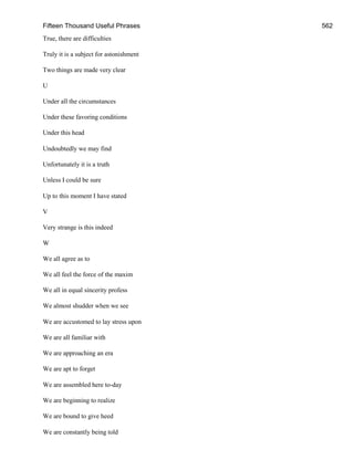 Fifteen Thousand Useful Phrases 562
True, there are difficulties
Truly it is a subject for astonishment
Two things are made very clear
U
Under all the circumstances
Under these favoring conditions
Under this head
Undoubtedly we may find
Unfortunately it is a truth
Unless I could be sure
Up to this moment I have stated
V
Very strange is this indeed
W
We all agree as to
We all feel the force of the maxim
We all in equal sincerity profess
We almost shudder when we see
We are accustomed to lay stress upon
We are all familiar with
We are approaching an era
We are apt to forget
We are assembled here to-day
We are beginning to realize
We are bound to give heed
We are constantly being told
 