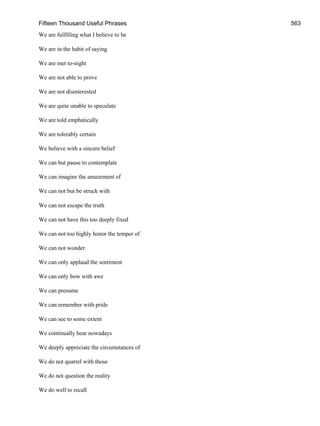 Fifteen Thousand Useful Phrases 563
We are fulfilling what I believe to be
We are in the habit of saying
We are met to-night
We are not able to prove
We are not disinterested
We are quite unable to speculate
We are told emphatically
We are tolerably certain
We believe with a sincere belief
We can but pause to contemplate
We can imagine the amazement of
We can not but be struck with
We can not escape the truth
We can not have this too deeply fixed
We can not too highly honor the temper of
We can not wonder
We can only applaud the sentiment
We can only bow with awe
We can presume
We can remember with pride
We can see to some extent
We continually hear nowadays
We deeply appreciate the circumstances of
We do not quarrel with those
We do not question the reality
We do well to recall
 