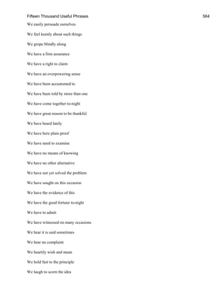 Fifteen Thousand Useful Phrases 564
We easily persuade ourselves
We feel keenly about such things
We grope blindly along
We have a firm assurance
We have a right to claim
We have an overpowering sense
We have been accustomed to
We have been told by more than one
We have come together to-night
We have great reason to be thankful
We have heard lately
We have here plain proof
We have need to examine
We have no means of knowing
We have no other alternative
We have not yet solved the problem
We have sought on this occasion
We have the evidence of this
We have the good fortune to-night
We have to admit
We have witnessed on many occasions
We hear it is said sometimes
We hear no complaint
We heartily wish and mean
We hold fast to the principle
We laugh to scorn the idea
 