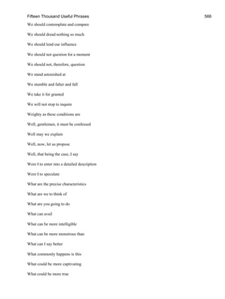 Fifteen Thousand Useful Phrases 566
We should contemplate and compare
We should dread nothing so much
We should lend our influence
We should not question for a moment
We should not, therefore, question
We stand astonished at
We stumble and falter and fall
We take it for granted
We will not stop to inquire
Weighty as these conditions are
Well, gentlemen, it must be confessed
Well may we explain
Well, now, let us propose
Well, that being the case, I say
Were I to enter into a detailed description
Were I to speculate
What are the precise characteristics
What are we to think of
What are you going to do
What can avail
What can be more intelligible
What can be more monstrous than
What can I say better
What commonly happens is this
What could be more captivating
What could be more true
 