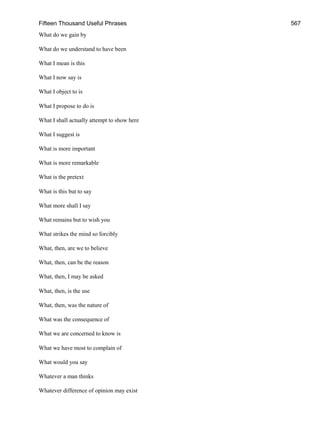 Fifteen Thousand Useful Phrases 567
What do we gain by
What do we understand to have been
What I mean is this
What I now say is
What I object to is
What I propose to do is
What I shall actually attempt to show here
What I suggest is
What is more important
What is more remarkable
What is the pretext
What is this but to say
What more shall I say
What remains but to wish you
What strikes the mind so forcibly
What, then, are we to believe
What, then, can be the reason
What, then, I may be asked
What, then, is the use
What, then, was the nature of
What was the consequence of
What we are concerned to know is
What we have most to complain of
What would you say
Whatever a man thinks
Whatever difference of opinion may exist
 
