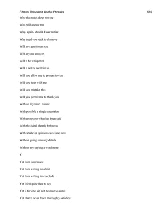 Fifteen Thousand Useful Phrases 569
Who that reads does not see
Who will accuse me
Why, again, should I take notice
Why need you seek to disprove
Will any gentleman say
Will anyone answer
Will it be whispered
Will it not be well for us
Will you allow me to present to you
Will you bear with me
Will you mistake this
Will you permit me to thank you
With all my heart I share
With possibly a single exception
With respect to what has been said
With this ideal clearly before us
With whatever opinions we come here
Without going into any details
Without my saying a word more
Y
Yet I am convinced
Yet I am willing to admit
Yet I am willing to conclude
Yet I feel quite free to say
Yet I, for one, do not hesitate to admit
Yet I have never been thoroughly satisfied
 