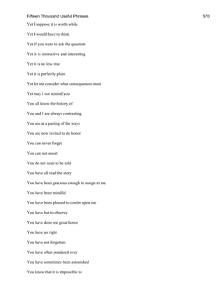Fifteen Thousand Useful Phrases 570
Yet I suppose it is worth while
Yet I would have to think
Yet if you were to ask the question
Yet it is instructive and interesting
Yet it is no less true
Yet it is perfectly plain
Yet let me consider what consequences must
Yet may I not remind you
You all know the history of
You and I are always contrasting
You are at a parting of the ways
You are now invited to do honor
You can never forget
You can not assert
You do not need to be told
You have all read the story
You have been gracious enough to assign to me
You have been mindful
You have been pleased to confer upon me
You have but to observe
You have done me great honor
You have no right
You have not forgotten
You have often pondered over
You have sometimes been astonished
You know that it is impossible to
 