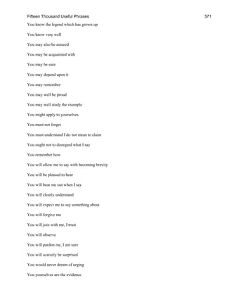 Fifteen Thousand Useful Phrases 571
You know the legend which has grown up
You know very well
You may also be assured
You may be acquainted with
You may be sure
You may depend upon it
You may remember
You may well be proud
You may well study the example
You might apply to yourselves
You must not forget
You must understand I do not mean to claim
You ought not to disregard what I say
You remember how
You will allow me to say with becoming brevity
You will be pleased to hear
You will bear me out when I say
You will clearly understand
You will expect me to say something about
You will forgive me
You will join with me, I trust
You will observe
You will pardon me, I am sure
You will scarcely be surprised
You would never dream of urging
You yourselves are the evidence
 