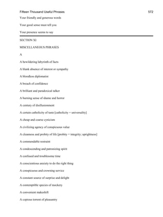 Fifteen Thousand Useful Phrases 572
Your friendly and generous words
Your good sense must tell you
Your presence seems to say
SECTION XI
MISCELLANEOUS PHRASES
A
A bewildering labyrinth of facts
A blank absence of interest or sympathy
A bloodless diplomatist
A breach of confidence
A brilliant and paradoxical talker
A burning sense of shame and horror
A century of disillusionment
A certain catholicity of taste [catholicity = universality]
A cheap and coarse cynicism
A civilizing agency of conspicuous value
A cleanness and probity of life [probity = integrity; uprightness]
A commendable restraint
A condescending and patronizing spirit
A confused and troublesome time
A conscientious anxiety to do the right thing
A conspicuous and crowning service
A constant source of surprise and delight
A contemptible species of mockery
A convenient makeshift
A copious torrent of pleasantry
 