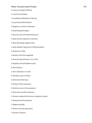 Fifteen Thousand Useful Phrases 573
A course of arrogant obstinacy
A crumb of consolation
A crystallized embodiment of the age
A cynical and selfish hedonist
A dangerous varnish of refinement
A dead theological dogma
A decorous and well-intentioned person
A deep and most impressive solemnity
A deep and strange suggestiveness
A deep authentic impression of disinterestedness
A dereliction of duty
A disaster of the first magnitude
A distorted and pessimistic view of life
A dogmatic and self-righteous spirit
A duel of brains
A dull collocation of words
A fastidious sense of fitness
A fatal moral hollowness
A feeling of lofty remoteness
A feminine excess of inconsequence
A final and irrevocable settlement
A firmness tempered by the most scrupulous courtesy
A fitting interval for penitence
A flippant rejoinder
A flood of external impressions
A flourish of rhetoric
 