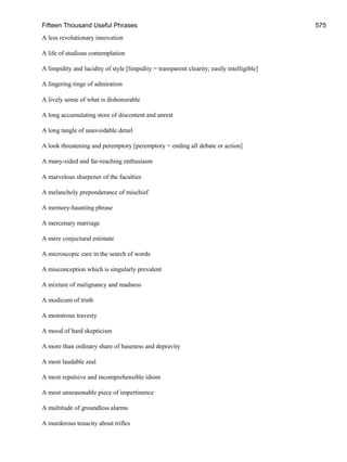 Fifteen Thousand Useful Phrases 575
A less revolutionary innovation
A life of studious contemplation
A limpidity and lucidity of style [limpidity = transparent clearity; easily intelligible]
A lingering tinge of admiration
A lively sense of what is dishonorable
A long accumulating store of discontent and unrest
A long tangle of unavoidable detail
A look threatening and peremptory [peremptory = ending all debate or action]
A many-sided and far-reaching enthusiasm
A marvelous sharpener of the faculties
A melancholy preponderance of mischief
A memory-haunting phrase
A mercenary marriage
A mere conjectural estimate
A microscopic care in the search of words
A misconception which is singularly prevalent
A mixture of malignancy and madness
A modicum of truth
A monstrous travesty
A mood of hard skepticism
A more than ordinary share of baseness and depravity
A most laudable zeal
A most repulsive and incomprehensible idiom
A most unseasonable piece of impertinence
A multitude of groundless alarms
A murderous tenacity about trifles
 