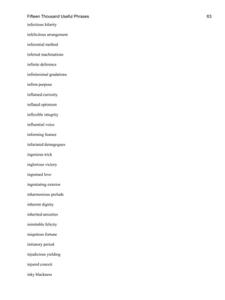 Fifteen Thousand Useful Phrases 63
infectious hilarity
infelicitous arrangement
inferential method
infernal machinations
infinite deference
infinitesimal gradations
infirm purpose
inflamed curiosity
inflated optimism
inflexible integrity
influential voice
informing feature
infuriated demagogues
ingenious trick
inglorious victory
ingrained love
ingratiating exterior
inharmonious prelude
inherent dignity
inherited anxieties
inimitable felicity
iniquitous fortune
initiatory period
injudicious yielding
injured conceit
inky blackness
 