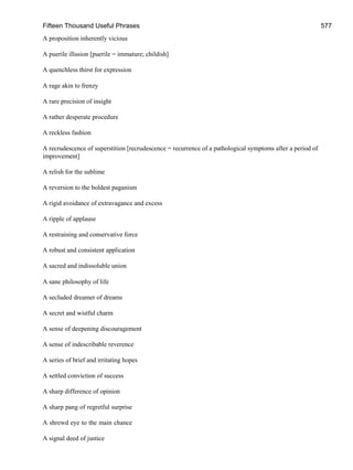 Fifteen Thousand Useful Phrases 577
A proposition inherently vicious
A puerile illusion [puerile = immature; childish]
A quenchless thirst for expression
A rage akin to frenzy
A rare precision of insight
A rather desperate procedure
A reckless fashion
A recrudescence of superstition [recrudescence = recurrence of a pathological symptoms after a period of
improvement]
A relish for the sublime
A reversion to the boldest paganism
A rigid avoidance of extravagance and excess
A ripple of applause
A restraining and conservative force
A robust and consistent application
A sacred and indissoluble union
A sane philosophy of life
A secluded dreamer of dreams
A secret and wistful charm
A sense of deepening discouragement
A sense of indescribable reverence
A series of brief and irritating hopes
A settled conviction of success
A sharp difference of opinion
A sharp pang of regretful surprise
A shrewd eye to the main chance
A signal deed of justice
 