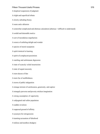 Fifteen Thousand Useful Phrases 578
A skeptical suspension of judgment
A slight and superficial tribute
A slowly subsiding frenzy
A snare and a delusion
A somewhat complicated and abstruse calculation [abstruse = difficult to understand]
A sordid and detestable motive
A sort of incredulous stupefaction
A source of unfailing delight and wonder
A species of moral usurpation
A spirit inimical to learning
A spirit of complacent pessimism
A startling and unfortunate digression
A state of scarcely veiled insurrection
A state of urgent necessity
A stern decree of fate
A stern foe of snobbishness
A storm of public indignation
A strange mixture of carelessness, generosity, and caprice
A strangely perverse and poverty stricken imagination
A strong assumption of superiority
A subjugated and sullen population
A sudden revulsion
A supposed ground of affinity
A synonym for retrogression
A taunting accusation of falsehood
A tedious and needless drudgery
 
