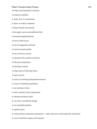 Fifteen Thousand Useful Phrases 579
A temper which brooked no resistance
A temporary expedient
A tender tone of remonstrance
A theme of endless meditation
A thing of moods and moments
A thoroughly sincere and unaffected effort
A thousand mangled delusions
A tissue of dull excuses
A tone of exaggerated solicitude
A touch of exquisite pathos
A trace of obvious sarcasm
A transcript of the common conscience
A trifle prim and puritanic
A truth begirt with fire
A unique and overwhelming charm
A vague aversion
A variety of conflicting and profound emotions
A variety of enfeebling amendments
A vast multitude of facts
A vastly extended vision of opportunity
A vehement and direct attack
A very elusive and delicate thought
A very formidable problem
A vigilant reserve
A violent and base calumniator [calumniator = makes malicious or knowingly false statements]
A voice of matchless compass and eloquence
 