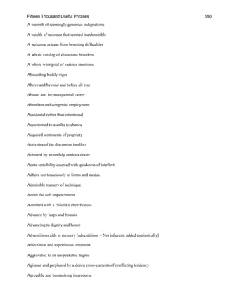 Fifteen Thousand Useful Phrases 580
A warmth of seemingly generous indignations
A wealth of resource that seemed inexhaustible
A welcome release from besetting difficulties
A whole catalog of disastrous blunders
A whole whirlpool of various emotions
Abounding bodily vigor
Above and beyond and before all else
Absurd and inconsequential career
Abundant and congenial employment
Accidental rather than intentional
Accustomed to ascribe to chance
Acquired sentiments of propriety
Activities of the discursive intellect
Actuated by an unduly anxious desire
Acute sensibility coupled with quickness of intellect
Adhere too tenaciously to forms and modes
Admirable mastery of technique
Admit the soft impeachment
Admitted with a childlike cheerfulness
Advance by leaps and bounds
Advancing to dignity and honor
Adventitious aids to memory [adventitious = Not inherent; added extrinsically]
Affectation and superfluous ornament
Aggravated to an unspeakable degree
Agitated and perplexed by a dozen cross-currents of conflicting tendency
Agreeable and humanizing intercourse
 