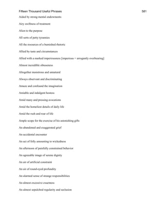 Fifteen Thousand Useful Phrases 581
Aided by strong mental endowments
Airy swiftness of treatment
Alien to the purpose
All sorts of petty tyrannies
All the resources of a burnished rhetoric
Allied by taste and circumstances
Allied with a marked imperiousness [imperious = arrogantly overbearing]
Almost incredible obtuseness
Altogether monstrous and unnatural
Always observant and discriminating
Amaze and confound the imagination
Amiable and indulgent hostess
Amid many and pressing avocations
Amid the homeliest details of daily life
Amid the rush and roar of life
Ample scope for the exercise of his astonishing gifts
An abandoned and exaggerated grief
An accidental encounter
An act of folly amounting to wickedness
An afternoon of painfully constrained behavior
An agreeable image of serene dignity
An air of artificial constraint
An air of round-eyed profundity
An alarmed sense of strange responsibilities
An almost excessive exactness
An almost sepulchral regularity and seclusion
 