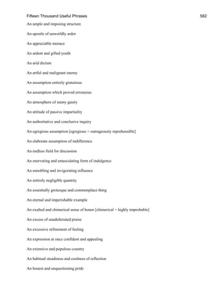 Fifteen Thousand Useful Phrases 582
An ample and imposing structure
An apostle of unworldly ardor
An appreciable menace
An ardent and gifted youth
An arid dictum
An artful and malignant enemy
An assumption entirely gratuitous
An assumption which proved erroneous
An atmosphere of sunny gaiety
An attitude of passive impartiality
An authoritative and conclusive inquiry
An egregious assumption [egregious = outrageously reprehensible]
An elaborate assumption of indifference
An endless field for discussion
An enervating and emasculating form of indulgence
An ennobling and invigorating influence
An entirely negligible quantity
An essentially grotesque and commonplace thing
An eternal and imperishable example
An exalted and chimerical sense of honor [chimerical = highly improbable]
An excess of unadulterated praise
An excessive refinement of feeling
An expression at once confident and appealing
An extensive and populous country
An habitual steadiness and coolness of reflection
An honest and unquestioning pride
 