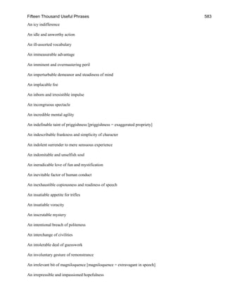 Fifteen Thousand Useful Phrases 583
An icy indifference
An idle and unworthy action
An ill-assorted vocabulary
An immeasurable advantage
An imminent and overmastering peril
An imperturbable demeanor and steadiness of mind
An implacable foe
An inborn and irresistible impulse
An incongruous spectacle
An incredible mental agility
An indefinable taint of priggishness [priggishness = exaggerated propriety]
An indescribable frankness and simplicity of character
An indolent surrender to mere sensuous experience
An indomitable and unselfish soul
An ineradicable love of fun and mystification
An inevitable factor of human conduct
An inexhaustible copiousness and readiness of speech
An insatiable appetite for trifles
An insatiable voracity
An inscrutable mystery
An intentional breach of politeness
An interchange of civilities
An intolerable deal of guesswork
An involuntary gesture of remonstrance
An irrelevant bit of magniloquence [magniloquence = extravagant in speech]
An irrepressible and impassioned hopefulness
 